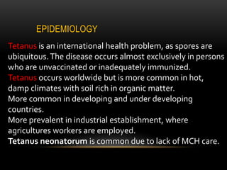 EPIDEMIOLOGY
Tetanus is an international health problem, as spores are
ubiquitous.The disease occurs almost exclusively in persons
who are unvaccinated or inadequately immunized.
Tetanus occurs worldwide but is more common in hot,
damp climates with soil rich in organic matter.
More common in developing and under developing
countries.
More prevalent in industrial establishment, where
agricultures workers are employed.
Tetanus neonatorum is common due to lack of MCH care.
 