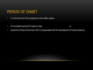 PERIOD OF ONSET
• It is the time from first symptoms to the reflex spasm.
• An incubation period of 4 days or less or
• A period of onset of less than 48 hr is associated with the development of severe tetanus.
 