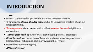INTRODUCTION
• Normal commensal in gut both human and domestic animals.
• Tetanus neonatorum-8th day disease due to unhygienic practice of cutting
umbilical stump.
• Tetanospasmin - is an exotoxin that affect anterior horn cell- rigidity and
convulsions.
• Trismus-(lock jaw)- spasm of Masseter muscle, painless, diagnostic.
• Risus Sardonicus-contraction of Frontalis and muscles of angle of mouth
Contraction of orbicularis oculi,narrow palpebral fissure.
• Board like abdominal rigidity.
• ANS involvement.