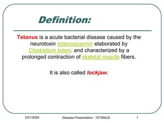 Definition:
Tetanus is a acute bacterial disease caused by the
neurotoxin tetanospasmin elaborated by
Clostridium tetani. and characterized by a
prolonged contraction of skeletal muscle fibers.
It is also called lockjaw.
2/21/2024 1
Disease Presentation- TETANUS
 