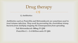 
ii) Antibiotics
Antibiotics such as Penicillin and Metronidazole are sometimes used to
treat tetanus infection. They work by preventing the clostridium tetany
bacteria from multiply stopping the tetanospasmin from spreading
Tab Metronidazole 500mg IV Q8h
Penicillin G :- 2-4 Million units IV Q6h
Drug therapy
 