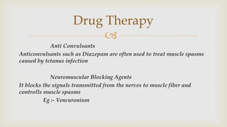 
Anti Convulsants
Anticonvulsants such as Diazepam are often used to treat muscle spasms
caused by tetanus infection
Neuromuscular Blocking Agents
It blocks the signals transmitted from the nerves to muscle fiber and
controlls muscle spasms
Eg :- Vencuronium
Drug Therapy
 