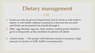 
1. Foods can only be given in liquid form, but if a front or side tooth is
absent. A soft rubber catheter is passed in a between the set teeth
and fluids can be poured into mouth through it
2. Milk , egg albumin, egg noy, beef, mutton, malted gruels shiuld be
given as frequently as the condition of patient will admit
3. Calorie intake :- The people with infection needs to consume a high
amount of calories of 3,500 -4,000 is recommended
Dietary management
 
