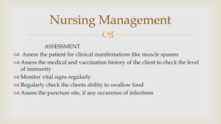 
ASSESSMENT
 Assess the patient for clinical manifestations like muscle spasms
 Assess the medical and vaccination history of the client to check the level
of immunity
 Monitor vital signs regularly
 Regularly check the clients ability to swallow food
 Assess the puncture site, if any occurence of infections
Nursing Management
 