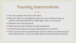 
 Provide complete bed rest to the client
 Keep the client in a dimlighted, quiet and well ventilated room, as
spasms can be preciptated by bright light, noise or even touch
 Minimize the external stimuli
 Fluid and electrolyte balance should maintained
 Prompt Suctioning and oxygen administration is essential
 Due to spasm and increased Muscle activity, latients are exhausted and
beed extra calories, so provide high calories and protein diet to patient
Nursing interventions
 