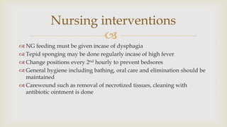 
 NG feeding must be given incase of dysphagia
 Tepid sponging may be done regularly incase of high fever
 Change positions every 2nd hourly to prevent bedsores
 General hygiene including bathing, oral care and elimination should be
maintained
 Carewound such as removal of necrotized tissues, cleaning with
antibiotic ointment is done
Nursing interventions
 