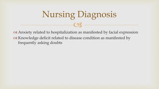 
 Anxiety related to hospitalization as manifested by facial expression
 Knowledge deficit related to disease condition as manifested by
frequently asking doubts
Nursing Diagnosis
 