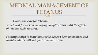 
There is no cure for tetanus.
Treatment focuses on managing complications until the effects
of tetanus toxin resolves.
Fatality is high in individuals who haven’t been immunized and
in older adults with adequate immunization
MEDICAL MANAGEMENT OF
TETANUS
 