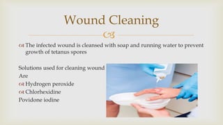 
 The infected wound is cleansed with soap and running water to prevent
growth of tetanus spores
Solutions used for cleaning wound
Are
 Hydrogen peroxide
 Chlorhexidine
Povidone iodine
Wound Cleaning
 