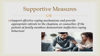 
Support effective coping mechanisms and provide
appropriate referals to the chaplain, or counsellor. If the
patient of family members demonstrate ineffective coping
behaviour
Supportive Measures
 