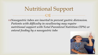 
Nasogastric tubes are inserted to prevent gastric distension.
Patients with difficulty in swallowing may require
nutritional support with Total Parenteral Nutrition (TPN) or
enteral feeding by a nasogastric tube
Nutritional Support
 