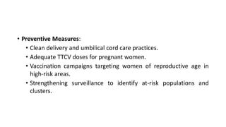 • Preventive Measures:
• Clean delivery and umbilical cord care practices.
• Adequate TTCV doses for pregnant women.
• Vaccination campaigns targeting women of reproductive age in
high-risk areas.
• Strengthening surveillance to identify at-risk populations and
clusters.
 