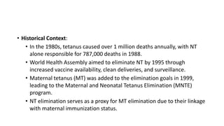 • Historical Context:
• In the 1980s, tetanus caused over 1 million deaths annually, with NT
alone responsible for 787,000 deaths in 1988.
• World Health Assembly aimed to eliminate NT by 1995 through
increased vaccine availability, clean deliveries, and surveillance.
• Maternal tetanus (MT) was added to the elimination goals in 1999,
leading to the Maternal and Neonatal Tetanus Elimination (MNTE)
program.
• NT elimination serves as a proxy for MT elimination due to their linkage
with maternal immunization status.
 