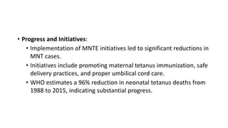 • Progress and Initiatives:
• Implementation of MNTE initiatives led to significant reductions in
MNT cases.
• Initiatives include promoting maternal tetanus immunization, safe
delivery practices, and proper umbilical cord care.
• WHO estimates a 96% reduction in neonatal tetanus deaths from
1988 to 2015, indicating substantial progress.
 