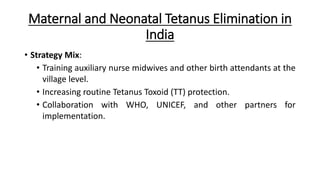 Maternal and Neonatal Tetanus Elimination in
India
• Strategy Mix:
• Training auxiliary nurse midwives and other birth attendants at the
village level.
• Increasing routine Tetanus Toxoid (TT) protection.
• Collaboration with WHO, UNICEF, and other partners for
implementation.
 