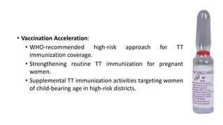 • Vaccination Acceleration:
• WHO-recommended high-risk approach for TT
immunization coverage.
• Strengthening routine TT immunization for pregnant
women.
• Supplemental TT immunization activities targeting women
of child-bearing age in high-risk districts.
 