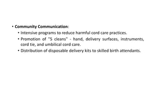 • Community Communication:
• Intensive programs to reduce harmful cord care practices.
• Promotion of "5 cleans" - hand, delivery surfaces, instruments,
cord tie, and umbilical cord care.
• Distribution of disposable delivery kits to skilled birth attendants.
 