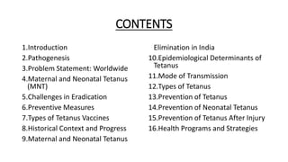 CONTENTS
1.Introduction
2.Pathogenesis
3.Problem Statement: Worldwide
4.Maternal and Neonatal Tetanus
(MNT)
5.Challenges in Eradication
6.Preventive Measures
7.Types of Tetanus Vaccines
8.Historical Context and Progress
9.Maternal and Neonatal Tetanus
Elimination in India
10.Epidemiological Determinants of
Tetanus
11.Mode of Transmission
12.Types of Tetanus
13.Prevention of Tetanus
14.Prevention of Neonatal Tetanus
15.Prevention of Tetanus After Injury
16.Health Programs and Strategies
 