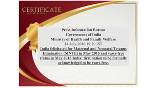 Press Information Bureau
Government of India
Ministry of Health and Family Welfare
14-July-2016 19:30 IST
India felicitated for Maternal and Neonatal Tetanus
Elimination (MNTE) in May 2015 and yaws-free
status in May 2016 India: first nation to be formally
acknowledged to be yaws-free.
 