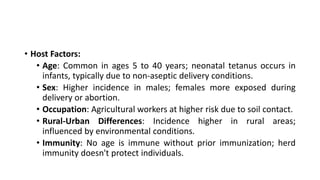 • Host Factors:
• Age: Common in ages 5 to 40 years; neonatal tetanus occurs in
infants, typically due to non-aseptic delivery conditions.
• Sex: Higher incidence in males; females more exposed during
delivery or abortion.
• Occupation: Agricultural workers at higher risk due to soil contact.
• Rural-Urban Differences: Incidence higher in rural areas;
influenced by environmental conditions.
• Immunity: No age is immune without prior immunization; herd
immunity doesn't protect individuals.
 