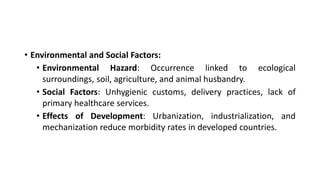 • Environmental and Social Factors:
• Environmental Hazard: Occurrence linked to ecological
surroundings, soil, agriculture, and animal husbandry.
• Social Factors: Unhygienic customs, delivery practices, lack of
primary healthcare services.
• Effects of Development: Urbanization, industrialization, and
mechanization reduce morbidity rates in developed countries.
 