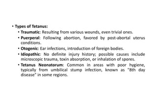 • Types of Tetanus:
• Traumatic: Resulting from various wounds, even trivial ones.
• Puerperal: Following abortion, favored by post-abortal uterus
conditions.
• Otogenic: Ear infections, introduction of foreign bodies.
• Idiopathic: No definite injury history; possible causes include
microscopic trauma, toxin absorption, or inhalation of spores.
• Tetanus Neonatorum: Common in areas with poor hygiene,
typically from umbilical stump infection, known as "8th day
disease" in some regions.
 