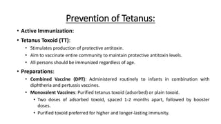 Prevention of Tetanus:
• Active Immunization:
• Tetanus Toxoid (TT):
• Stimulates production of protective antitoxin.
• Aim to vaccinate entire community to maintain protective antitoxin levels.
• All persons should be immunized regardless of age.
• Preparations:
• Combined Vaccine (DPT): Administered routinely to infants in combination with
diphtheria and pertussis vaccines.
• Monovalent Vaccines: Purified tetanus toxoid (adsorbed) or plain toxoid.
• Two doses of adsorbed toxoid, spaced 1-2 months apart, followed by booster
doses.
• Purified toxoid preferred for higher and longer-lasting immunity.
 