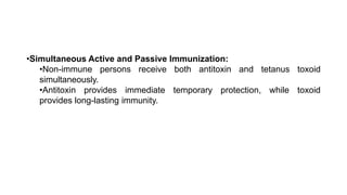 •Simultaneous Active and Passive Immunization:
•Non-immune persons receive both antitoxin and tetanus toxoid
simultaneously.
•Antitoxin provides immediate temporary protection, while toxoid
provides long-lasting immunity.
 