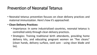 Prevention of Neonatal Tetanus
• Neonatal tetanus prevention focuses on clean delivery practices and
maternal immunization. Here's how it's approached:
• Clean Delivery Practices:
• Importance: In some industrialized countries, neonatal tetanus is
controlled solely through clean delivery practices.
• Strategies: Training traditional birth attendants, providing home
delivery kits, and educating pregnant women on "five cleans"
(clean hands, delivery surface, cord care - using clean blade and
tie).
 