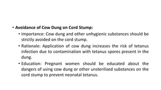 • Avoidance of Cow Dung on Cord Stump:
• Importance: Cow dung and other unhygienic substances should be
strictly avoided on the cord stump.
• Rationale: Application of cow dung increases the risk of tetanus
infection due to contamination with tetanus spores present in the
dung.
• Education: Pregnant women should be educated about the
dangers of using cow dung or other unsterilized substances on the
cord stump to prevent neonatal tetanus.
 