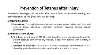 Prevention of Tetanus after Injury
Prevention strategies for tetanus after injury focus on wound cleaning and
administration of ATS (Anti-Tetanus Serum):
1.Wound Cleaning:
1. Importance: Thorough cleaning of wounds removes foreign bodies, soil, dust, and
necrotic tissue, abolishing anaerobic conditions favoring tetanus spores'
germination.
2.Administration of ATS:
1. Test Dose: A test dose of ATS (0.1 ml) should be given subcutaneously, and the
patient observed carefully for any reaction, especially in patients with a history of
allergies.
2. Response to Reactions: In case of a reaction, subsequent administration of ATS
should be gradual and accompanied by adrenaline and hydrocortisone.
 