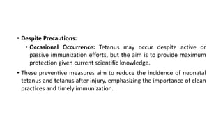 • Despite Precautions:
• Occasional Occurrence: Tetanus may occur despite active or
passive immunization efforts, but the aim is to provide maximum
protection given current scientific knowledge.
• These preventive measures aim to reduce the incidence of neonatal
tetanus and tetanus after injury, emphasizing the importance of clean
practices and timely immunization.
 