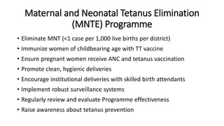 Maternal and Neonatal Tetanus Elimination
(MNTE) Programme
• Eliminate MNT (<1 case per 1,000 live births per district)
• Immunize women of childbearing age with TT vaccine
• Ensure pregnant women receive ANC and tetanus vaccination
• Promote clean, hygienic deliveries
• Encourage institutional deliveries with skilled birth attendants
• Implement robust surveillance systems
• Regularly review and evaluate Programme effectiveness
• Raise awareness about tetanus prevention
 