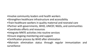 •Involve community leaders and health workers
•Strengthen healthcare infrastructure and accessibility
•Train healthcare workers in quality maternal and neonatal care
•Partner with governments, WHO, UNICEF, NGOs, and communities
•Coordinate efforts and resources
•Integrate MNTE activities into routine services
•Ensure ongoing monitoring and support
•Certification process by WHO after elimination
•Maintain elimination status through regular immunization and
surveillance
 