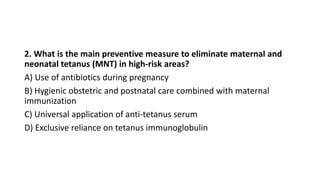 2. What is the main preventive measure to eliminate maternal and
neonatal tetanus (MNT) in high-risk areas?
A) Use of antibiotics during pregnancy
B) Hygienic obstetric and postnatal care combined with maternal
immunization
C) Universal application of anti-tetanus serum
D) Exclusive reliance on tetanus immunoglobulin
 