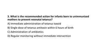 3. What is the recommended action for infants born to unimmunized
mothers to prevent neonatal tetanus?
A) Immediate administration of tetanus toxoid
B) Single dose of tetanus antitoxin within 6 hours of birth
C) Administration of antibiotics
D) Regular monitoring without immediate intervention
 