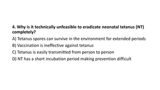 4. Why is it technically unfeasible to eradicate neonatal tetanus (NT)
completely?
A) Tetanus spores can survive in the environment for extended periods
B) Vaccination is ineffective against tetanus
C) Tetanus is easily transmitted from person to person
D) NT has a short incubation period making prevention difficult
 