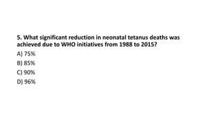 5. What significant reduction in neonatal tetanus deaths was
achieved due to WHO initiatives from 1988 to 2015?
A) 75%
B) 85%
C) 90%
D) 96%
 