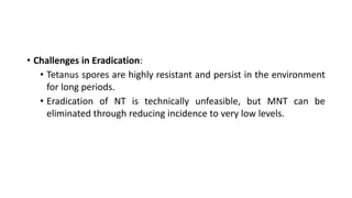 • Challenges in Eradication:
• Tetanus spores are highly resistant and persist in the environment
for long periods.
• Eradication of NT is technically unfeasible, but MNT can be
eliminated through reducing incidence to very low levels.
 