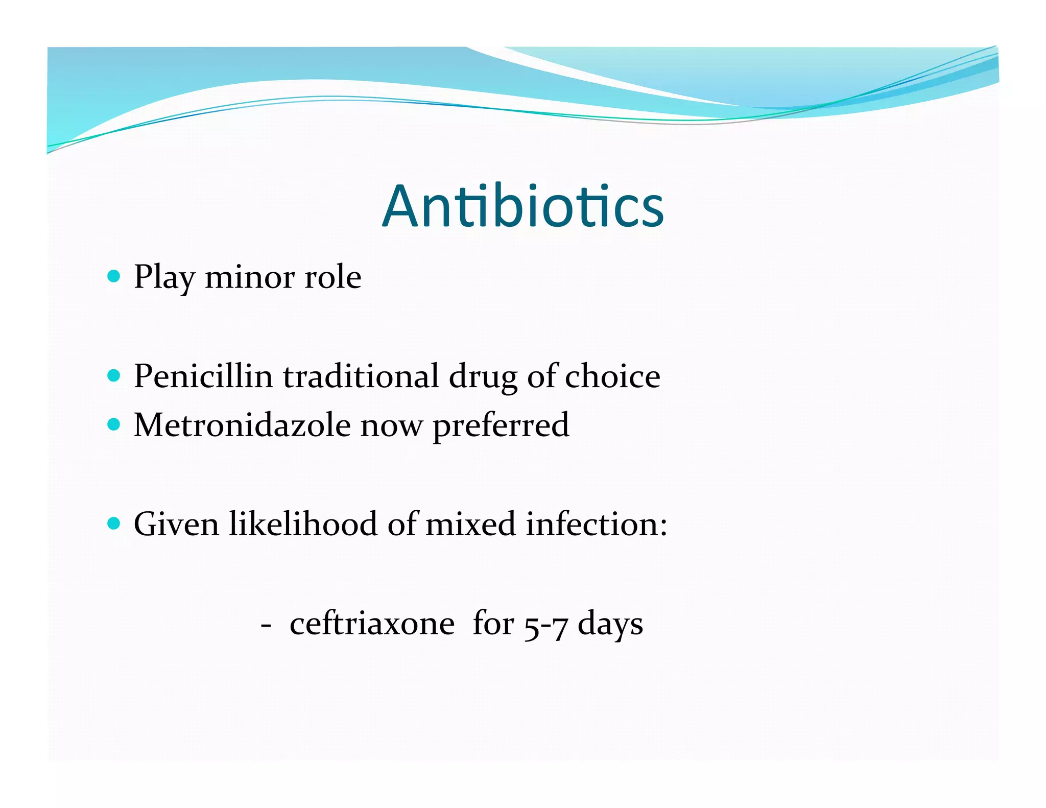 An>bio>cs	
  
  Play	
  minor	
  role	
  


  Penicillin	
  traditional	
  drug	
  of	
  choice	
  
  Metronidazole	
  now	
  preferred	
  


  Given	
  likelihood	
  of	
  mixed	
  infection:	
  


	
  	
  	
  	
  	
  	
  	
  	
  	
  	
  	
  	
  	
  	
  	
  	
  	
  	
  -­‐	
  	
  ceftriaxone	
  	
  for	
  5-­‐7	
  days	
  
 