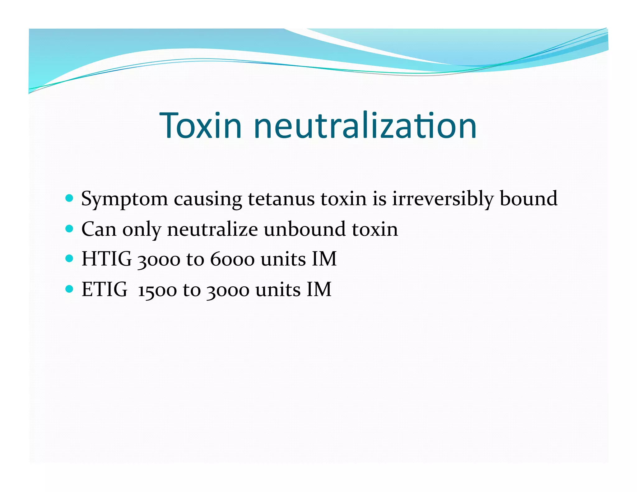 Toxin	
  neutraliza>on	
  
  Symptom	
  causing	
  tetanus	
  toxin	
  is	
  irreversibly	
  bound	
  
  Can	
  only	
  neutralize	
  unbound	
  toxin	
  
  HTIG	
  3000	
  to	
  6000	
  units	
  IM	
  
  ETIG	
  	
  1500	
  to	
  3000	
  units	
  IM	
  
 