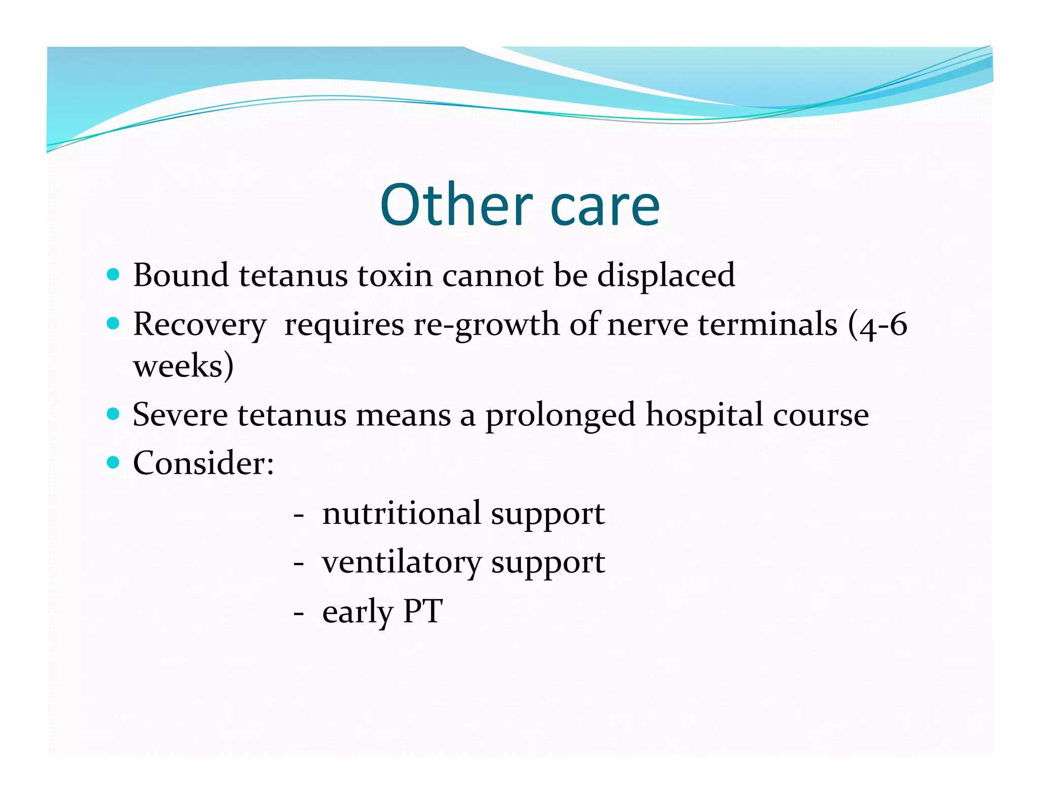 Other	
  care	
  
  Bound	
  tetanus	
  toxin	
  cannot	
  be	
  displaced	
  
  Recovery	
  	
  requires	
  re-­‐growth	
  of	
  nerve	
  terminals	
  (4-­‐6	
  
             weeks)	
  
  Severe	
  tetanus	
  means	
  a	
  prolonged	
  hospital	
  course	
  
  Consider:	
  
	
  	
  	
  	
  	
  	
  	
  	
  	
  	
  	
  	
  	
  	
  	
  	
  	
  	
  	
  	
  	
  	
  -­‐	
  	
  nutritional	
  support	
  
	
  	
  	
  	
  	
  	
  	
  	
  	
  	
  	
  	
  	
  	
  	
  	
  	
  	
  	
  	
  	
  	
  -­‐	
  	
  ventilatory	
  support	
  
	
  	
  	
  	
  	
  	
  	
  	
  	
  	
  	
  	
  	
  	
  	
  	
  	
  	
  	
  	
  	
  	
  -­‐	
  	
  early	
  PT	
  
 