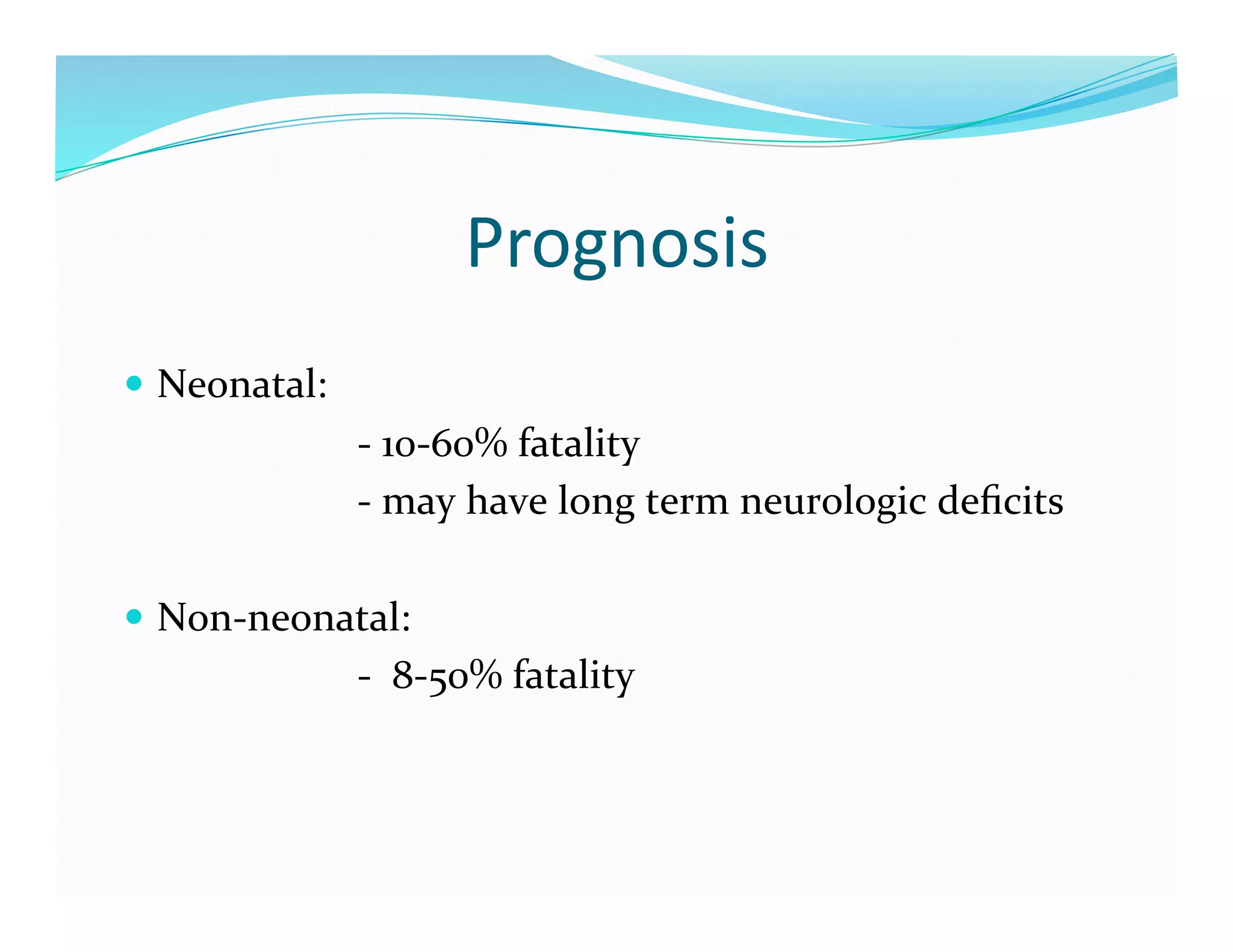 Prognosis	
  
  Neonatal:	
  	
  	
  
	
  	
  	
  	
  	
  	
  	
  	
  	
  	
  	
  	
  	
  	
  	
  	
  	
  	
  	
  	
  	
  	
  	
  -­‐	
  10-­‐60%	
  fatality	
  
	
  	
  	
  	
  	
  	
  	
  	
  	
  	
  	
  	
  	
  	
  	
  	
  	
  	
  	
  	
  	
  	
  	
  -­‐	
  may	
  have	
  long	
  term	
  neurologic	
  deﬁcits	
  

  Non-­‐neonatal:	
  
	
  	
  	
  	
  	
  	
  	
  	
  	
  	
  	
  	
  	
  	
  	
  	
  	
  	
  	
  	
  	
  	
  	
  -­‐	
  	
  8-­‐50%	
  fatality	
  
 