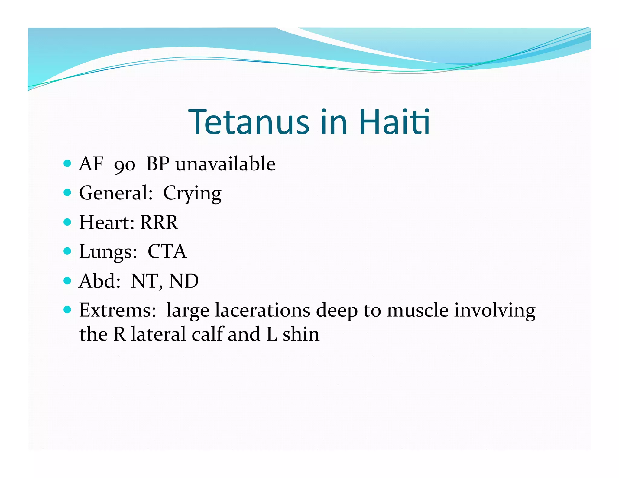 Tetanus	
  in	
  Hai>	
  
  AF	
  	
  90	
  	
  BP	
  unavailable	
  
  General:	
  	
  Crying	
  
  Heart:	
  RRR	
  
  Lungs:	
  	
  CTA	
  
  Abd:	
  	
  NT,	
  ND	
  
  Extrems:	
  	
  large	
  lacerations	
  deep	
  to	
  muscle	
  involving	
  
   the	
  R	
  lateral	
  calf	
  and	
  L	
  shin	
  
 
