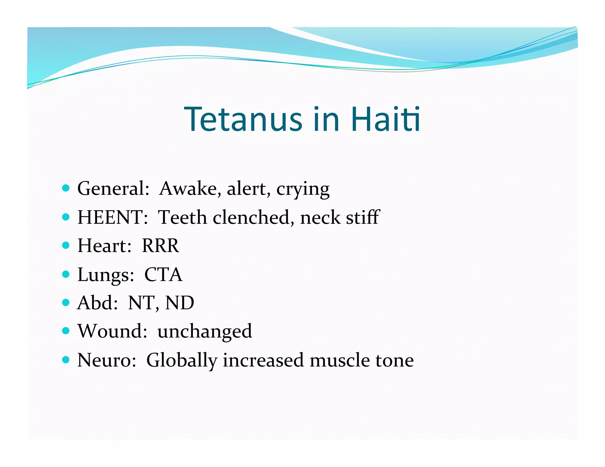 Tetanus	
  in	
  Hai>	
  
  General:	
  	
  Awake,	
  alert,	
  crying	
  
  HEENT:	
  	
  Teeth	
  clenched,	
  neck	
  stiﬀ	
  
  Heart:	
  	
  RRR	
  
  Lungs:	
  	
  CTA	
  
  Abd:	
  	
  NT,	
  ND	
  
  Wound:	
  	
  unchanged	
  
  Neuro:	
  	
  Globally	
  increased	
  muscle	
  tone	
  
 