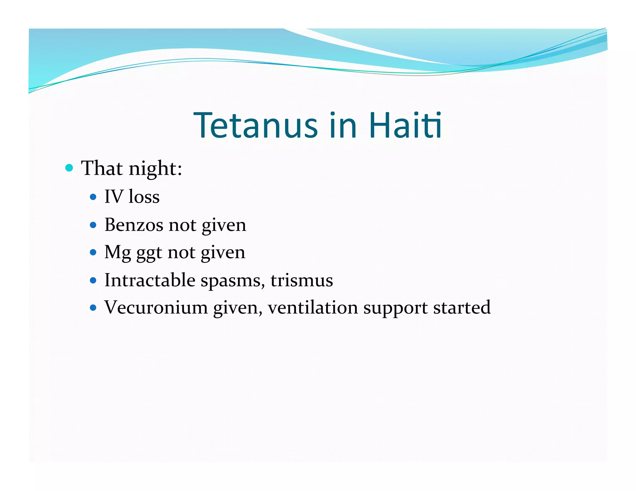 Tetanus	
  in	
  Hai>	
  
  That	
  night:	
  
      IV	
  loss	
  
      Benzos	
  not	
  given	
  
      Mg	
  ggt	
  not	
  given	
  
      Intractable	
  spasms,	
  trismus	
  
      Vecuronium	
  given,	
  ventilation	
  support	
  started	
  
 