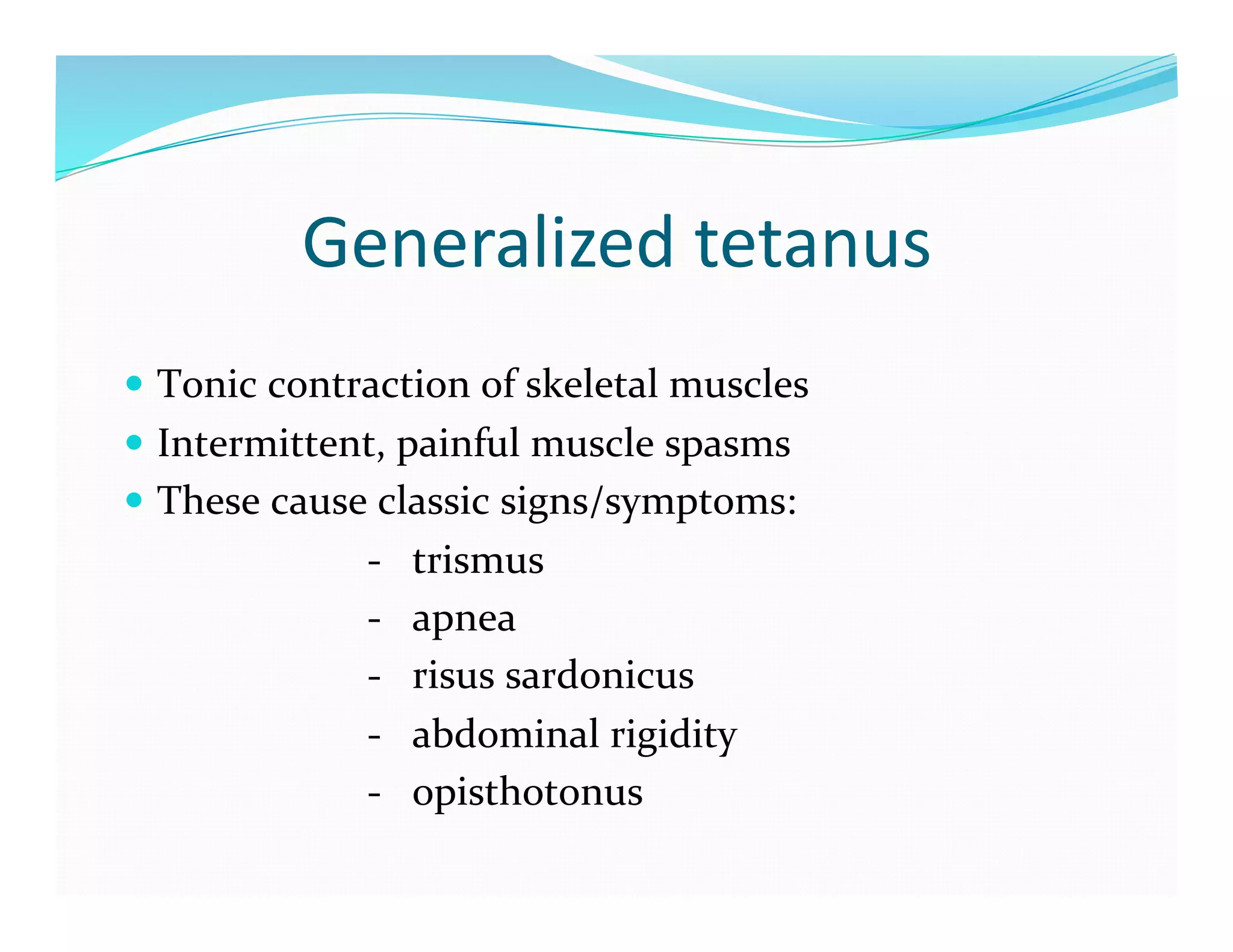 Generalized	
  tetanus	
  
  Tonic	
  contraction	
  of	
  skeletal	
  muscles	
  
  Intermittent,	
  painful	
  muscle	
  spasms	
  
  These	
  cause	
  classic	
  signs/symptoms:	
  
	
  	
  	
  	
  	
  	
  	
  	
  	
  	
  	
  	
  	
  	
  	
  	
  	
  	
  	
  	
  	
  	
  	
  	
  -­‐	
  	
  	
  trismus	
  
	
  	
  	
  	
  	
  	
  	
  	
  	
  	
  	
  	
  	
  	
  	
  	
  	
  	
  	
  	
  	
  	
  	
  	
  -­‐	
  	
  	
  apnea	
  
	
  	
  	
  	
  	
  	
  	
  	
  	
  	
  	
  	
  	
  	
  	
  	
  	
  	
  	
  	
  	
  	
  	
  	
  -­‐	
  	
  	
  risus	
  sardonicus	
  
	
  	
  	
  	
  	
  	
  	
  	
  	
  	
  	
  	
  	
  	
  	
  	
  	
  	
  	
  	
  	
  	
  	
  	
  -­‐	
  	
  	
  abdominal	
  rigidity	
  
	
  	
  	
  	
  	
  	
  	
  	
  	
  	
  	
  	
  	
  	
  	
  	
  	
  	
  	
  	
  	
  	
  	
  	
  -­‐	
  	
  	
  opisthotonus	
  
 
