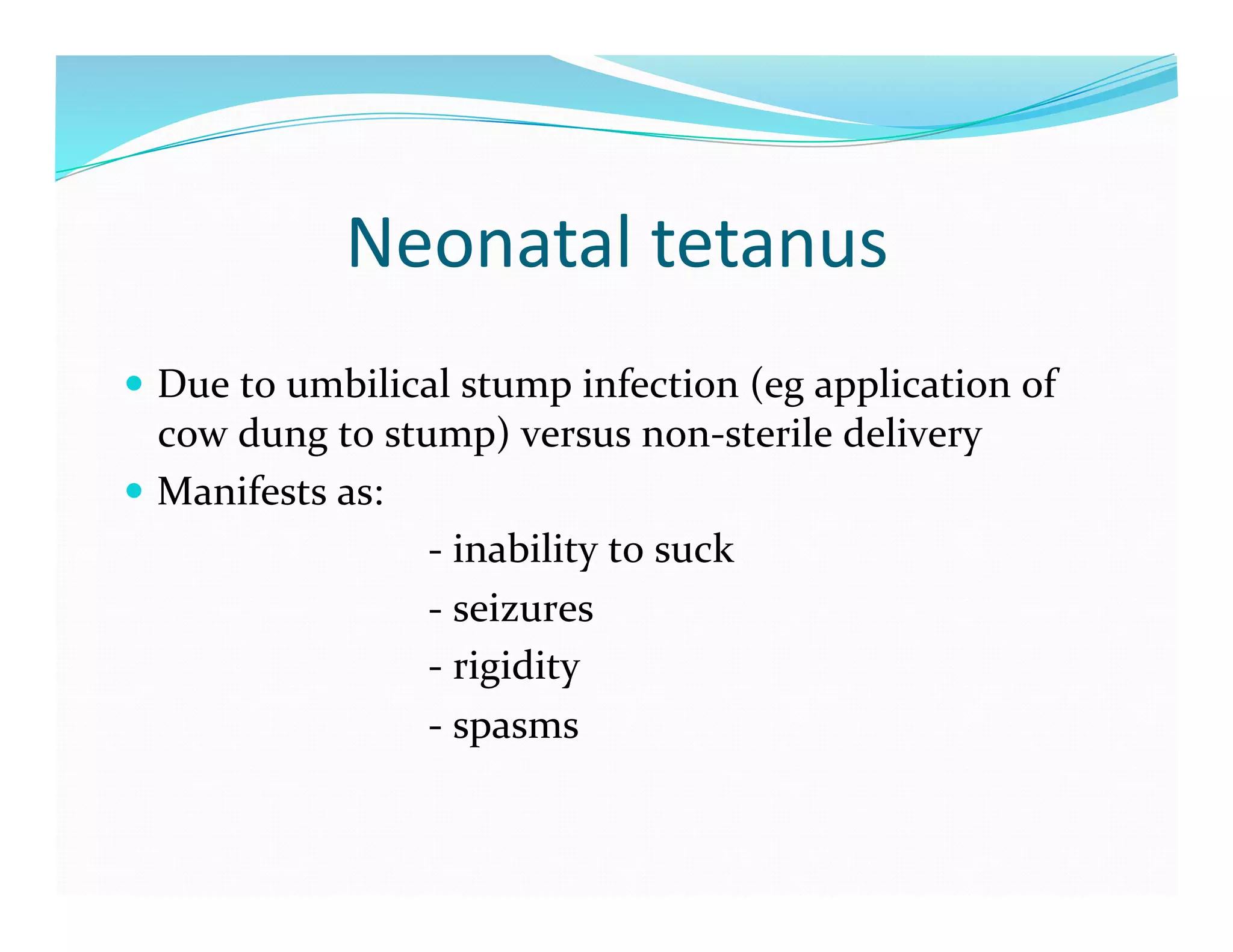 Neonatal	
  tetanus	
  
  Due	
  to	
  umbilical	
  stump	
  infection	
  (eg	
  application	
  of	
  
             cow	
  dung	
  to	
  stump)	
  versus	
  non-­‐sterile	
  delivery	
  
  Manifests	
  as:	
  
	
  	
  	
  	
  	
  	
  	
  	
  	
  	
  	
  	
  	
  	
  	
  	
  	
  	
  	
  	
  	
  	
  	
  	
  	
  	
  	
  	
  	
  	
  -­‐	
  inability	
  to	
  suck	
  
	
  	
  	
  	
  	
  	
  	
  	
  	
  	
  	
  	
  	
  	
  	
  	
  	
  	
  	
  	
  	
  	
  	
  	
  	
  	
  	
  	
  	
  	
  -­‐	
  seizures	
  
	
  	
  	
  	
  	
  	
  	
  	
  	
  	
  	
  	
  	
  	
  	
  	
  	
  	
  	
  	
  	
  	
  	
  	
  	
  	
  	
  	
  	
  	
  -­‐	
  rigidity	
  
	
  	
  	
  	
  	
  	
  	
  	
  	
  	
  	
  	
  	
  	
  	
  	
  	
  	
  	
  	
  	
  	
  	
  	
  	
  	
  	
  	
  	
  	
  -­‐	
  spasms	
  
 