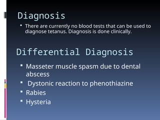 Diagnosis
 There are currently no blood tests that can be used to
diagnose tetanus. Diagnosis is done clinically.
Differential Diagnosis
 Masseter muscle spasm due to dental
abscess
 Dystonic reaction to phenothiazine
 Rabies
 Hysteria
 