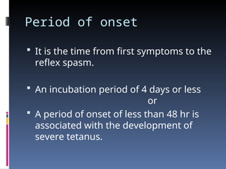 Period of onset
 It is the time from first symptoms to the
reflex spasm.
 An incubation period of 4 days or less
or
 A period of onset of less than 48 hr is
associated with the development of
severe tetanus.
 